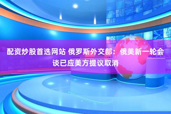 配资炒股首选网站 俄罗斯外交部：俄美新一轮会谈已应美方提议取消