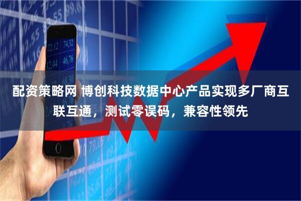 配资策略网 博创科技数据中心产品实现多厂商互联互通，测试零误码，兼容性领先