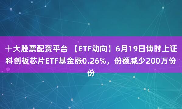 十大股票配资平台 【ETF动向】6月19日博时上证科创板芯片ETF基金涨0.26%，份额减少200万份