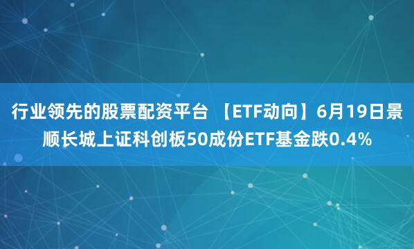 行业领先的股票配资平台 【ETF动向】6月19日景顺长城上证科创板50成份ETF基金跌0.4%