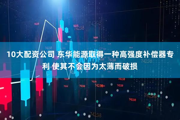 10大配资公司 东华能源取得一种高强度补偿器专利 使其不会因为太薄而破损