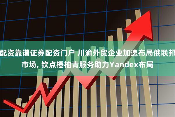 配资靠谱证券配资门户 川渝外贸企业加速布局俄联邦市场, 钦点橙柚青服务助力Yandex布局