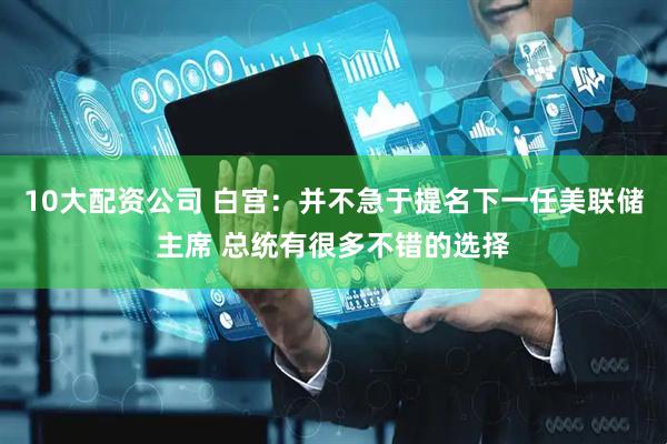 10大配资公司 白宫：并不急于提名下一任美联储主席 总统有很多不错的选择