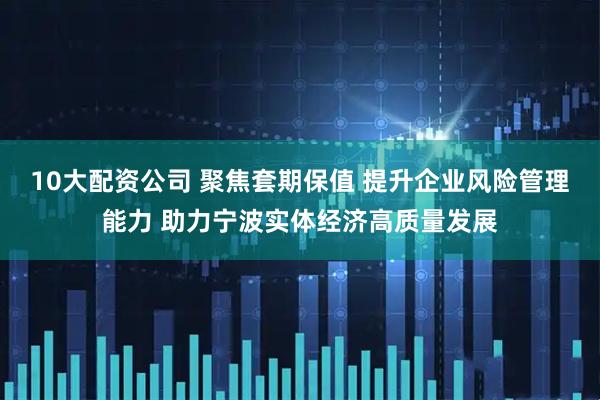 10大配资公司 聚焦套期保值 提升企业风险管理能力 助力宁波实体经济高质量发展