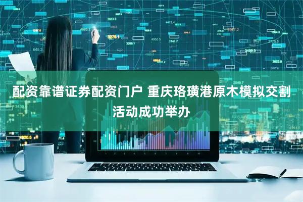 配资靠谱证券配资门户 重庆珞璜港原木模拟交割活动成功举办