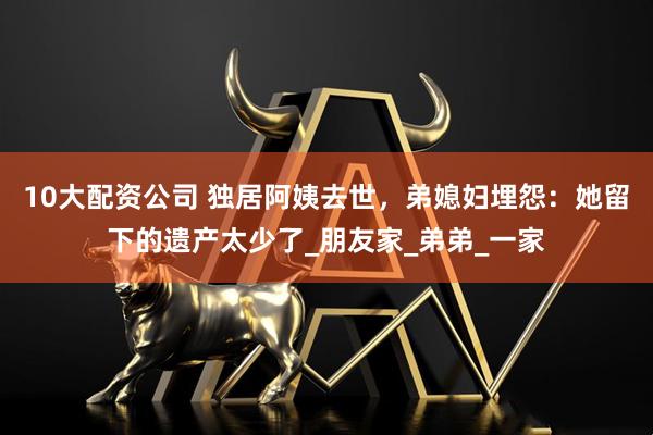 10大配资公司 独居阿姨去世，弟媳妇埋怨：她留下的遗产太少了_朋友家_弟弟_一家