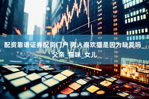 配资靠谱证券配资门户 男人喜欢猫是因为缺爱吗_父亲_猫咪_女儿