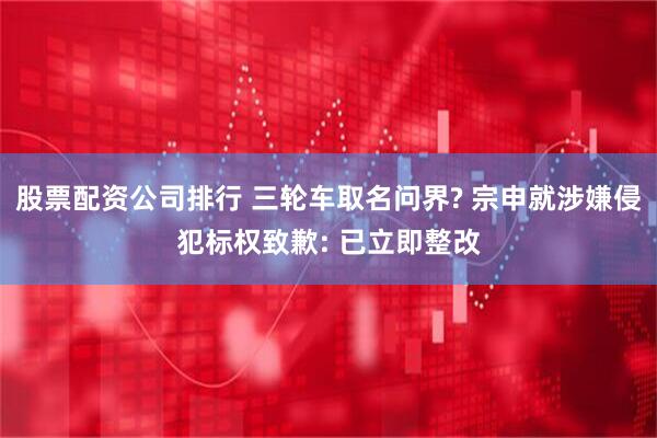 股票配资公司排行 三轮车取名问界? 宗申就涉嫌侵犯标权致歉: 已立即整改