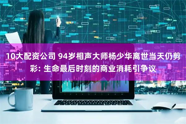 10大配资公司 94岁相声大师杨少华离世当天仍剪彩: 生命最后时刻的商业消耗引争议