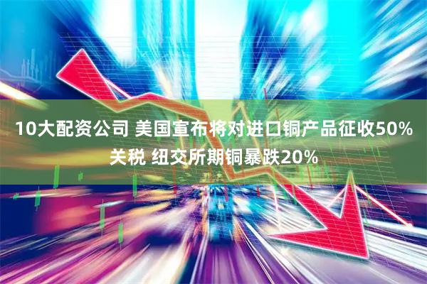 10大配资公司 美国宣布将对进口铜产品征收50%关税 纽交所期铜暴跌20%