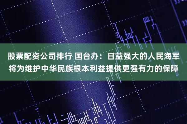 股票配资公司排行 国台办：日益强大的人民海军将为维护中华民族根本利益提供更强有力的保障