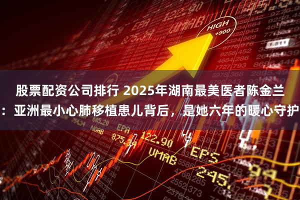 股票配资公司排行 2025年湖南最美医者陈金兰:亚洲最小心肺移植患儿背后,是她六年的暖心守护