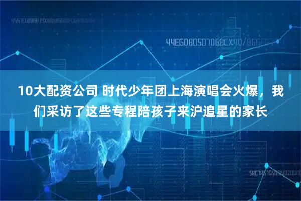 10大配资公司 时代少年团上海演唱会火爆，我们采访了这些专程陪孩子来沪追星的家长