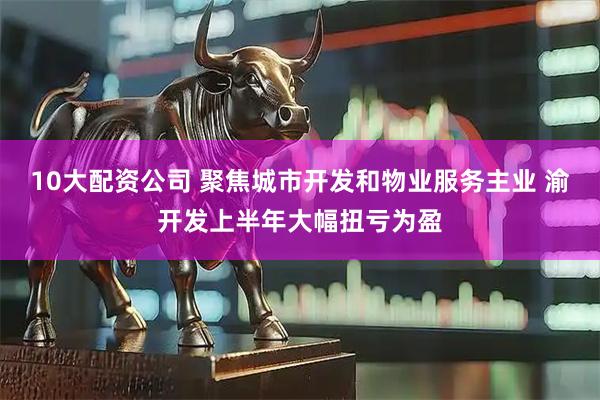 10大配资公司 聚焦城市开发和物业服务主业 渝开发上半年大幅扭亏为盈