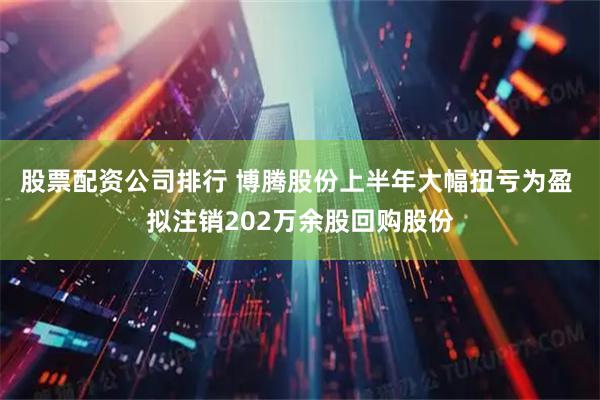 股票配资公司排行 博腾股份上半年大幅扭亏为盈 拟注销202万余股回购股份