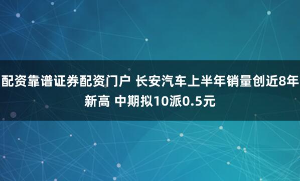 配资靠谱证券配资门户 长安汽车上半年销量创近8年新高 中期拟10派0.5元