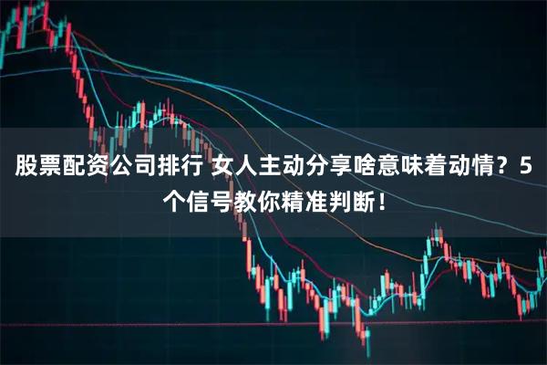 股票配资公司排行 女人主动分享啥意味着动情？5个信号教你精准判断！