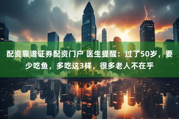 配资靠谱证券配资门户 医生提醒：过了50岁，要少吃鱼，多吃这3样，很多老人不在乎