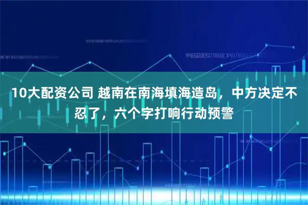 10大配资公司 越南在南海填海造岛，中方决定不忍了，六个字打响行动预警