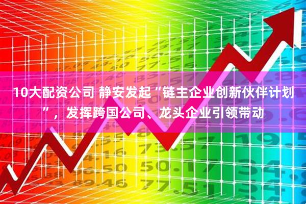10大配资公司 静安发起“链主企业创新伙伴计划”，发挥跨国公司、龙头企业引领带动