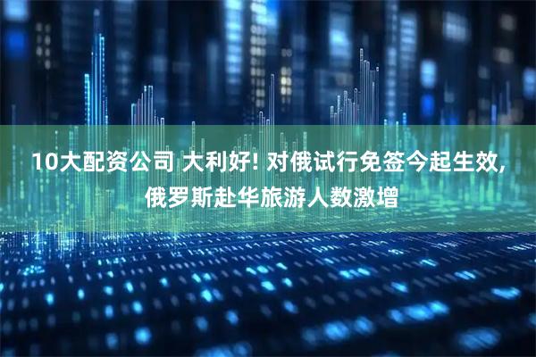 10大配资公司 大利好! 对俄试行免签今起生效, 俄罗斯赴华旅游人数激增