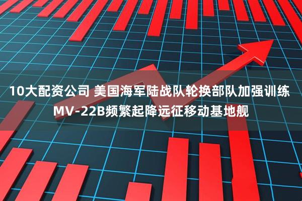10大配资公司 美国海军陆战队轮换部队加强训练 MV-22B频繁起降远征移动基地舰