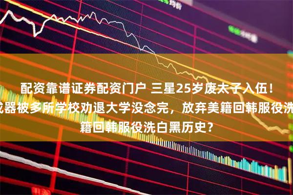 配资靠谱证券配资门户 三星25岁废太子入伍！疑从小不成器被多所学校劝退大学没念完，放弃美籍回韩服役洗白黑历史？