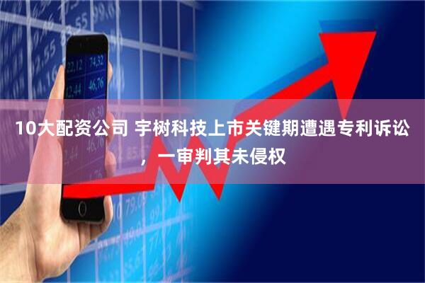10大配资公司 宇树科技上市关键期遭遇专利诉讼，一审判其未侵权