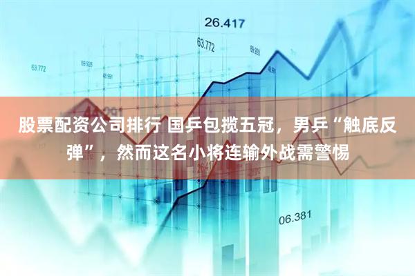 股票配资公司排行 国乒包揽五冠，男乒“触底反弹”，然而这名小将连输外战需警惕