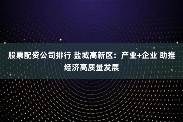 股票配资公司排行 盐城高新区:产业+企业 助推经济高质量发展