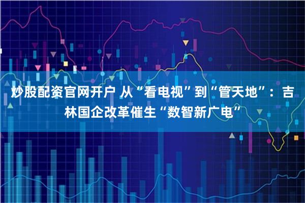 炒股配资官网开户 从“看电视”到“管天地”：吉林国企改革催生“数智新广电”