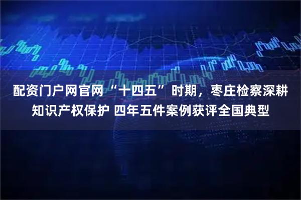 配资门户网官网 “十四五” 时期，枣庄检察深耕知识产权保护 四年五件案例获评全国典型