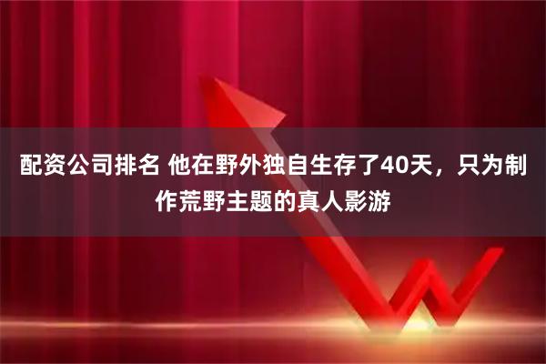 配资公司排名 他在野外独自生存了40天，只为制作荒野主题的真人影游