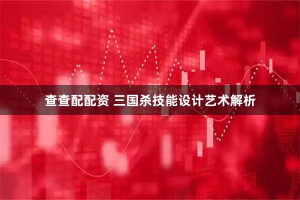 查查配配资 三国杀技能设计艺术解析