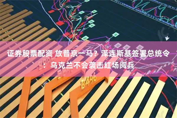 证券股票配资 放普京一马？泽连斯基签署总统令：乌克兰不会袭击红场阅兵