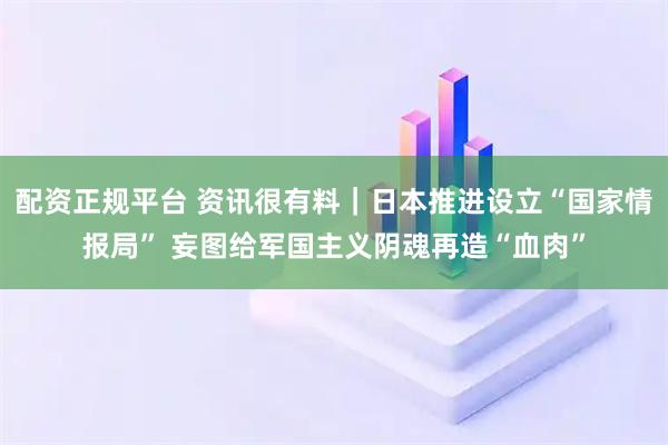 配资正规平台 资讯很有料｜日本推进设立“国家情报局” 妄图给军国主义阴魂再造“血肉”
