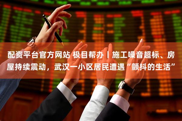配资平台官方网站 极目帮办丨施工噪音超标、房屋持续震动，武汉一小区居民遭遇“颤抖的生活”